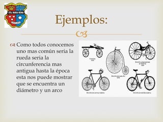 
Ejemplos:
 Como todos conocemos
uno mas común seria la
rueda seria la
circunferencia mas
antigua hasta la época
esta nos puede mostrar
que se encuentra un
diámetro y un arco
 
