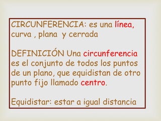 CIRCUNFERENCIA: es una línea,
curva , plana y cerrada
DEFINICIÓN Una circunferencia
es el conjunto de todos los puntos
de un plano, que equidistan de otro
punto fijo llamado centro.
Equidistar: estar a igual distancia
 