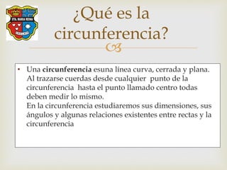 
• Una circunferencia esuna línea curva, cerrada y plana.
Al trazarse cuerdas desde cualquier punto de la
circunferencia hasta el punto llamado centro todas
deben medir lo mismo.
En la circunferencia estudiaremos sus dimensiones, sus
ángulos y algunas relaciones existentes entre rectas y la
circunferencia
¿Qué es la
circunferencia?
 