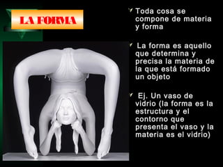  Toda cosa se
compone de materia
y forma
 La forma es aquello
que determina y
precisa la materia de
la que está formado
un objeto
 Ej. Un vaso de
vidrio (la forma es la
estructura y el
contorno que
presenta el vaso y la
materia es el vidrio)
LA FORMA
 
