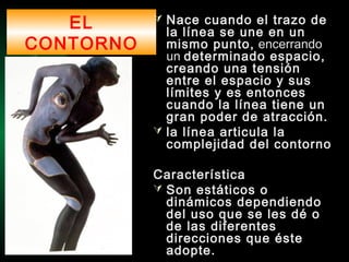 EL
CONTORNO
 Nace cuando el trazo de
la línea se une en un
mismo punto, encerrando
un determinado espacio,
creando una tensión
entre el espacio y sus
límites y es entonces
cuando la línea tiene un
gran poder de atracción.
 la línea articula la
complejidad del contorno
Característica
 Son estáticos o
dinámicos dependiendo
del uso que se les dé o
de las diferentes
direcciones que éste
adopte.
 