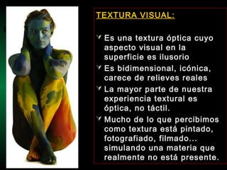TEXTURA VISUAL:
 Es una textura óptica cuyo
aspecto visual en la
superficie es ilusorio
 Es bidimensional, icónica,
carece de relieves reales
 La mayor parte de nuestra
experiencia textural es
óptica, no táctil.
 Mucho de lo que percibimos
como textura está pintado,
fotografiado, filmado...
simulando una materia que
realmente no está presente.
 
