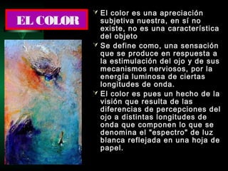 El color es una apreciación
subjetiva nuestra, en sí no
existe, no es una característica
del objeto
 Se define como, una sensación
que se produce en respuesta a
la estimulación del ojo y de sus
mecanismos nerviosos, por la
energía luminosa de ciertas
longitudes de onda.
 El color es pues un hecho de la
visión que resulta de las
diferencias de percepciones del
ojo a distintas longitudes de
onda que componen lo que se
denomina el "espectro" de luz
blanca reflejada en una hoja de
papel.
EL COLOR
 