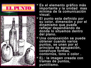 EL PUNTO
 Es el elemento gráfico más
importante y la unidad mas
mínima de la comunicación
visual.
 El punto esta definido por
su color, dimensión y por el
dinamismo que puede
reflejar dependiendo de
donde lo situemos dentro
del plano.
 Una composición se puede
obtener cuando varios
puntos, se unen por el
principio de agrupación,
construye formas,
contornos, tono o color .
 Ej.: la imagen creada con
tramas de puntos,
puntillismo.
 