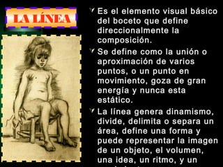 LA LÍNEA
 Es el elemento visual básico
del boceto que define
direccionalmente la
composición.
 Se define como la unión o
aproximación de varios
puntos, o un punto en
movimiento, goza de gran
energía y nunca esta
estático.
 La línea genera dinamismo,
divide, delimita o separa un
área, define una forma y
puede representar la imagen
de un objeto, el volumen,
una idea, un ritmo, y un
 