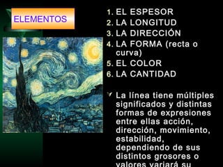 1. EL ESPESOR
2. LA LONGITUD
3. LA DIRECCIÓN
4. LA FORMA (recta o
curva)
5. EL COLOR
6. LA CANTIDAD
 La línea tiene múltiples
significados y distintas
formas de expresiones
entre ellas acción,
dirección, movimiento,
estabilidad,
dependiendo de sus
distintos grosores o
ELEMENTOS
 