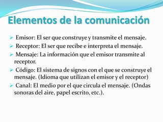 Elementos de la comunicación
 Emisor: El ser que construye y transmite el mensaje.
 Receptor: El ser que recibe e interpreta el mensaje.
 Mensaje: La información que el emisor transmite al
 receptor.
 Código: El sistema de signos con el que se construye el
 mensaje. (Idioma que utilizan el emisor y el receptor)
 Canal: El medio por el que circula el mensaje. (Ondas
 sonoras del aire, papel escrito, etc.).
 