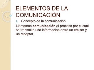 ELEMENTOS DE LA
COMUNICACIÓN
1. Concepto de la comunicación
Llamamos comunicación al proceso por el cual
se transmite una información entre un emisor y
un receptor.
 