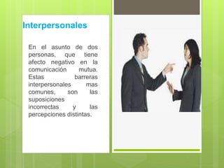 Interpersonales
En el asunto de dos
personas, que tiene
afecto negativo en la
comunicación mutua.
Estas barreras
interpersonales mas
comunes, son las
suposiciones
incorrectas y las
percepciones distintas.
 