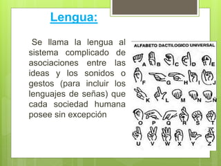 Lengua:
Se llama la lengua al
sistema complicado de
asociaciones entre las
ideas y los sonidos o
gestos (para incluir los
lenguajes de señas) que
cada sociedad humana
posee sin excepción
 