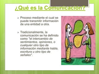 ¿Qué es la Comunicación?
 Proceso mediante el cual se
puede transmitir información
de una entidad a otra.
 Tradicionalmente, la
comunicación se ha definido
como "el intercambio de
sentimientos, opiniones, o
cualquier otro tipo de
información mediante habla,
escritura u otro tipo de
señales".
 