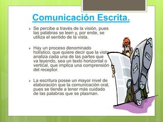 Comunicación Escrita.
 Se percibe a través de la visión, pues
las palabras se leen y, por ende, se
utiliza el sentido de la vista.
 Hay un proceso denominado
holístico, que quiere decir que la vista
analiza cada una de las partes que
va leyendo, sea un texto horizontal o
vertical, que implica una comprensión
del receptor.
 La escritura posee un mayor nivel de
elaboración que la comunicación oral,
pues se tiende a tener más cuidado
de las palabras que se plasman.
 