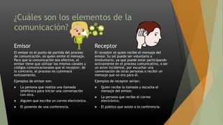 ¿Cuáles son los elementos de la
comunicación?
Emisor
El emisor es el punto de partida del proceso
de comunicación, es quien emite el mensaje.
Para que la comunicación sea efectiva, el
emisor tiene que utilizar los mismos canales y
códigos comunicacionales que el receptor; de
lo contrario, el proceso no culminará
exitosamente.
Ejemplos de emisor son:
 La persona que realiza una llamada
telefónica para iniciar una conversación
con otra.
 Alguien que escribe un correo electrónico.
 El ponente de una conferencia.
Receptor
El receptor es quien recibe el mensaje del
emisor. Su sol puede ser voluntario o
involuntario, ya que puede estar participando
activamente en el proceso comunicativo, o ser
un actor incidental, por escuchar una
conversación de otras personas o recibir un
mensaje que no era para él.
Ejemplos de receptor serían:
 Quien recibe la llamada y escucha el
mensaje del emisor.
 La persona que recibe el correo
electrónico.
 El público que asiste a la conferencia.
 