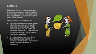 Contexto
Es la situación en la cual se genera el
proceso comunicativo. Incluye factores
emocionales, sociales, circunstanciales,
etc. y puede tener una influencia en el
intercambio de ideas.
Ejemplo de contexto pueden ser:
 Intentar mantener una conversación
telefónica durante una fiesta. En
este caso, el contexto (la fiesta)
puede ser, a su vez, un factor de
distorsión o ruido en la comunicación
si impide que el proceso se lleve a
cabo de forma eficaz.
 Si enviamos el correo electrónico
durante la jornada laboral, el
contexto sería la oficina o el lugar de
trabajo y la hora a la que lo
escribimos.
 