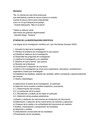 Ejemplos:

"No, no clames por esa dicha presurosa
que está latente cuando la oscura música no modula,
cuando el oscuro chorro para indescifrable
como un río que desprecia el paisaje".
- Vicente Aleixandre, "Mar en la tierra"

"Habrá un silencio verde
todo hecho de guitarras destrenzadas".
- Gerardo Diego, "Guitarra"

ETAPAS DE LA INVESTIGACION CIENTIFICA

Las etapas de la investigación cientifica son: (por Hernández Sampieri 2003)

1. Concebir la idea de la investigación.
2. Plantear el problema de investigación lo que supone:
a) Establecer objetivos de la investigación
b) Desarrollar las preguntas de investigación
c) Justificar la investigación y su viabilidad
2. Elaborar el marco teórico, que supone:
a) Revisión de la literatura
b) Construcción o adopción de una teoría
c) Definir si la investigación se inicia como exploratoria, descriptiva, correlacional o
explicativa y hasta que nivel llegará.
d) Establecer las hipótesis, detectar las variables, definir conceptual y operacionalmente
las mismas
3. Diseño metodológico

a) Seleccionar el diseño de la investigación en particular
b) Selección de la muestra y análisis estadístico, precisando:
b.1 ) Determinación del universo
b.2 ) La extracción de la muestra
b.3 ) Recolección y análisis de los datos en particular
b.4 ) Selección de las pruebas estadísticas
c) Diseño y validación de instrumentos de recolección de información
d) Elaboración o selección de los instrumentos de medición y aplicación
e) Chequeo de la validez y la confiabilidad del instrumento de medición
f) Análisis, interpretación y presentación de resultados
g) Aplicación y análisis
h) Interpretación consecuente de los resultados
I) Presentación de los resultados
 