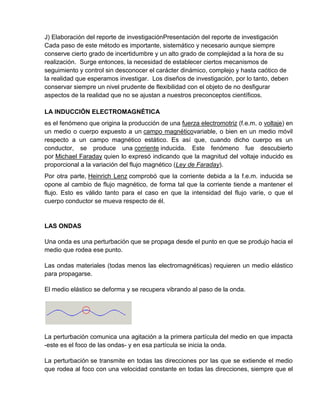 J) Elaboración del reporte de investigaciónPresentación del reporte de investigación
Cada paso de este método es importante, sistemático y necesario aunque siempre
conserve cierto grado de incertidumbre y un alto grado de complejidad a la hora de su
realización. Surge entonces, la necesidad de establecer ciertos mecanismos de
seguimiento y control sin desconocer el carácter dinámico, complejo y hasta caótico de
la realidad que esperamos investigar. Los diseños de investigación, por lo tanto, deben
conservar siempre un nivel prudente de flexibilidad con el objeto de no desfigurar
aspectos de la realidad que no se ajustan a nuestros preconceptos científicos.

LA INDUCCIÓN ELECTROMAGNÉTICA
es el fenómeno que origina la producción de una fuerza electromotriz (f.e.m. o voltaje) en
un medio o cuerpo expuesto a un campo magnéticovariable, o bien en un medio móvil
respecto a un campo magnético estático. Es así que, cuando dicho cuerpo es un
conductor, se produce una corriente inducida. Este fenómeno fue descubierto
por Michael Faraday quien lo expresó indicando que la magnitud del voltaje inducido es
proporcional a la variación del flujo magnético (Ley de Faraday).
Por otra parte, Heinrich Lenz comprobó que la corriente debida a la f.e.m. inducida se
opone al cambio de flujo magnético, de forma tal que la corriente tiende a mantener el
flujo. Esto es válido tanto para el caso en que la intensidad del flujo varíe, o que el
cuerpo conductor se mueva respecto de él.


LAS ONDAS

Una onda es una perturbación que se propaga desde el punto en que se produjo hacia el
medio que rodea ese punto.

Las ondas materiales (todas menos las electromagnéticas) requieren un medio elástico
para propagarse.

El medio elástico se deforma y se recupera vibrando al paso de la onda.




La perturbación comunica una agitación a la primera partícula del medio en que impacta
-este es el foco de las ondas- y en esa partícula se inicia la onda.

La perturbación se transmite en todas las direcciones por las que se extiende el medio
que rodea al foco con una velocidad constante en todas las direcciones, siempre que el
 