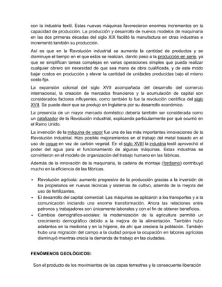 con la industria textil. Estas nuevas máquinas favorecieron enormes incrementos en la
capacidad de producción. La producción y desarrollo de nuevos modelos de maquinaria
en las dos primeras décadas del siglo XIX facilitó la manufactura en otras industrias e
incrementó también su producción.
Así es que en la Revolución industrial se aumenta la cantidad de productos y se
disminuye el tiempo en el que estos se realizan, dando paso a la producción en serie, ya
que se simplifican tareas complejas en varias operaciones simples que pueda realizar
cualquier obrero sin necesidad de que sea mano de obra cualificada, y de este modo
bajar costos en producción y elevar la cantidad de unidades producidas bajo el mismo
costo fijo.
La expansión colonial del siglo XVII acompañada del desarrollo del comercio
internacional, la creación de mercados financieros y la acumulación de capital son
considerados factores influyentes, como también lo fue la revolución científica del siglo
XVII. Se puede decir que se produjo en Inglaterra por su desarrollo económico.
La presencia de un mayor mercado doméstico debería también ser considerada como
un catalizador de la Revolución industrial, explicando particularmente por qué ocurrió en
el Reino Unido.
La invención de la máquina de vapor fue una de las más importantes innovaciones de la
Revolución industrial. Hizo posible mejoramientos en el trabajo del metal basado en el
uso de coque en vez de carbón vegetal. En el siglo XVIII la industria textil aprovechó el
poder del agua para el funcionamiento de algunas máquinas. Estas industrias se
convirtieron en el modelo de organización del trabajo humano en las fábricas.
Además de la innovación de la maquinaria, la cadena de montaje (fordismo) contribuyó
mucho en la eficiencia de las fábricas.

     Revolución agrícola: aumento progresivo de la producción gracias a la inversión de
      los propietarios en nuevas técnicas y sistemas de cultivo, además de la mejora del
      uso de fertilizantes.
     El desarrollo del capital comercial: Las máquinas se aplicaron a los transportes y a la
      comunicación iniciando una enorme transformación. Ahora las relaciones entre
      patronos y trabajadores son únicamente laborales y con el fin de obtener beneficios.
     Cambios demográfico-sociales: la modernización de la agricultura permitió un
      crecimiento demográfico debido a la mejora de la alimentación. También hubo
      adelantos en la medicina y en la higiene, de ahí que creciera la población. También
      hubo una migración del campo a la ciudad porque la ocupación en labores agrícolas
      disminuyó mientras crecía la demanda de trabajo en las ciudades.


FENÓMENOS GEOLÓGICOS:

    Son el producto de los movimientos de las capas terrestres y la consecuente liberación
 