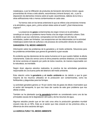 metalúrgica, o por la infiltración de productos de lixiviación del entorno minero: aguas
provenientes de minas a cielo abierto, escombreras (mineral dumps), etc., o por la
disposición de elementos mineros sobre el suelo: escombreras, talleres de la mina u
otras edificaciones más o menos contaminantes en cada caso.

       Ya hemos visto en los temas anteriores lo que se refiere a las emisiones mineras
a la atmósfera y agua, pero ¿cómo actúan éstas sobre el suelo? ¿Qué interacciones
originan?

       La presencia de gases contaminantes de origen minero en la atmósfera
constituye sin duda un problema menor frente a los de origen industrial o urbano. Esto
es debido a que sus volúmenes, comparados con los emitido por otro tipo de
actividades, suelen ser limitados. Las excepciones son las relacionadas con la actividad
metalúrgica (sobre todo de sulfuros) o de procesos de combustión directa de carbón.
GANADERIA Y EL MEDIO AMBIENTE

Información sobre los problemas de la ganaderia y el medio ambiente. Soluciones para
los problemas ambientales que genera la ganadería a gran escala

Es evidente que las decisiones de los seres humanos en lo que nuestro hábitat, la afecta
notoriamente. Cada día vemos como el clima presenta cambios drásticos y la necesidad
de tomar acciones al respecto por parte de todos nosotros, de manera responsable con
la naturaleza, es inevitable.

Según dicen algunos estudios realizados, la practica de las actividades ganaderas
responsable de una buena parte del deterioro del medio ambiente.

Esta relación entre la ganaderia y el medio ambiente se da debido a que la gran
mayoría de los insumos utilizados en la producción son contaminantes, como los
fertilizantes y plaguicidas para los forrajes.

La actividad ganadera genera un 18 por ciento más de gases de efecto invernadero que
el sector del transporte, lo que nos hace dar cuenta de este gran problema que nos
afecta a todos.

También se ha planteado que la ganadería también es considerada como una de las
principales causas de la degradación del suelo y de los recursos de agua.

Algunos estudios prevén que en tan solo unos años la producción ganadera mundial
crecerá más de un 50%. Este es el sector que más crecerá en los próximos años, a
diferencia de otros sectores del agro.

LA AGRICULTURA Y EL MEDIO AMBIENTE
 