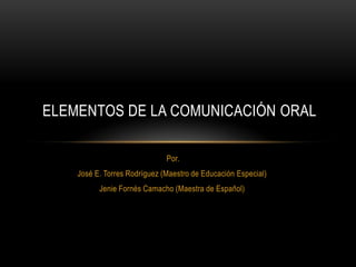 Por.
José E. Torres Rodríguez (Maestro de Educación Especial)
Jenie Fornés Camacho (Maestra de Español)
ELEMENTOS DE LA COMUNICACIÓN ORAL
 