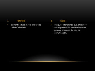 • cualquier interferencia que, afectando
a cualquiera de los demás elementos,
produce el fracaso del acto de
comunicación.
• elemento, situación real a la que se
“refiere” el emisor
7. Referente 8. Ruido
 