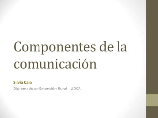 Componentes de la
comunicación
Silvia Cala
Diplomado en Extensión Rural - UDCA
 
