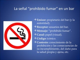 La señal “prohibido fumar” en un bar
Emisor: propietario del bar (y la
autoridad).
Receptor: usuarios del bar.
Mensaje: “prohibido fumar”.
Canal: papel (visual).
Código: icónico.
Contexto: conocimiento de la
prohibición y las consecuencias de
su incumplimiento, del daño para
la salud propia y ajena, etc.
 