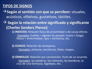 TIPOS DE SIGNOS
Según el sentido con que se perciben: visuales,
acústicos, olfativos, gustativos, táctiles.
 Según la relación entre significado y significante
(Charles Sanders Pierce):
1) INDICIOS: Relación física de proximidad o de causa-efecto.
Ejemplos: huellas = alguien ha pasado, humo = fuego,
fiebre = enfermedad, rayo = tormenta, etc.
2) ICONOS: Relación de semejanza.
Ejemplos: pinturas, esculturas, fotos, mapas…
3) SÍMBOLOS: Relación por convención, fruto de un acuerdo.
Ejemplos: las palabras, los números, las banderas, la
cruz de una farmacia, logotipos, etc.
 