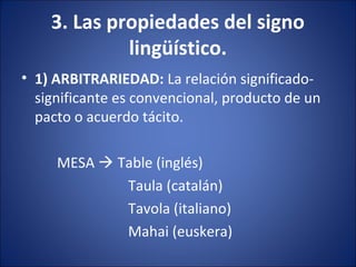 3. Las propiedades del signo
lingüístico.
• 1) ARBITRARIEDAD: La relación significado-
significante es convencional, producto de un
pacto o acuerdo tácito.
MESA  Table (inglés)
Taula (catalán)
Tavola (italiano)
Mahai (euskera)
 