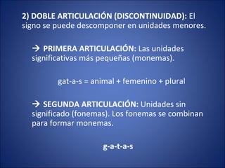 2) DOBLE ARTICULACIÓN (DISCONTINUIDAD): El
signo se puede descomponer en unidades menores.
 PRIMERA ARTICULACIÓN: Las unidades
significativas más pequeñas (monemas).
gat-a-s = animal + femenino + plural
 SEGUNDA ARTICULACIÓN: Unidades sin
significado (fonemas). Los fonemas se combinan
para formar monemas.
g-a-t-a-s
 