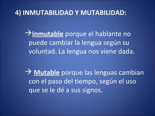 4) INMUTABILIDAD Y MUTABILIDAD:
Inmutable porque el hablante no
puede cambiar la lengua según su
voluntad. La lengua nos viene dada.
 Mutable porque las lenguas cambian
con el paso del tiempo, según el uso
que se le dé a sus signos.
 