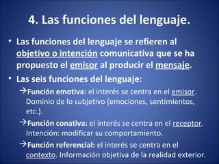 4. Las funciones del lenguaje.
• Las funciones del lenguaje se refieren al
objetivo o intención comunicativa que se ha
propuesto el emisor al producir el mensaje.
• Las seis funciones del lenguaje:
Función emotiva: el interés se centra en el emisor.
Dominio de lo subjetivo (emociones, sentimientos,
etc.).
Función conativa: el interés se centra en el receptor.
Intención: modificar su comportamiento.
Función referencial: el interés se centra en el
contexto. Información objetiva de la realidad exterior.
 