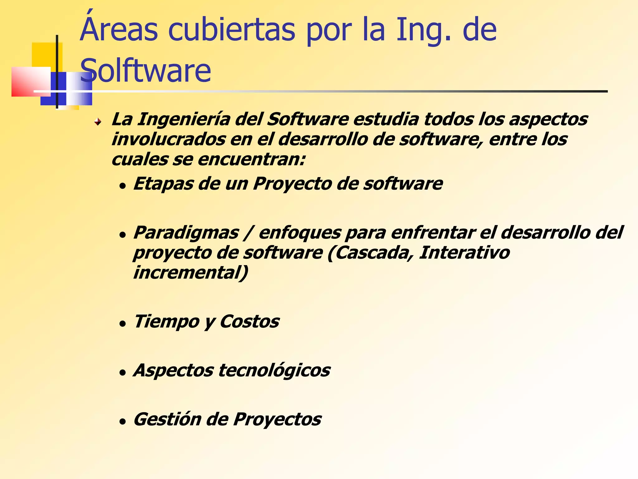 Áreas cubiertas por la Ing. de
Solftware
La Ingeniería del Software estudia todos los aspectos
involucrados en el desarrollo de software, entre los
cuales se encuentran:
 Etapas de un Proyecto de software
 Paradigmas / enfoques para enfrentar el desarrollo del
proyecto de software (Cascada, Interativo
incremental)
 Tiempo y Costos
 Aspectos tecnológicos
 Gestión de Proyectos
 