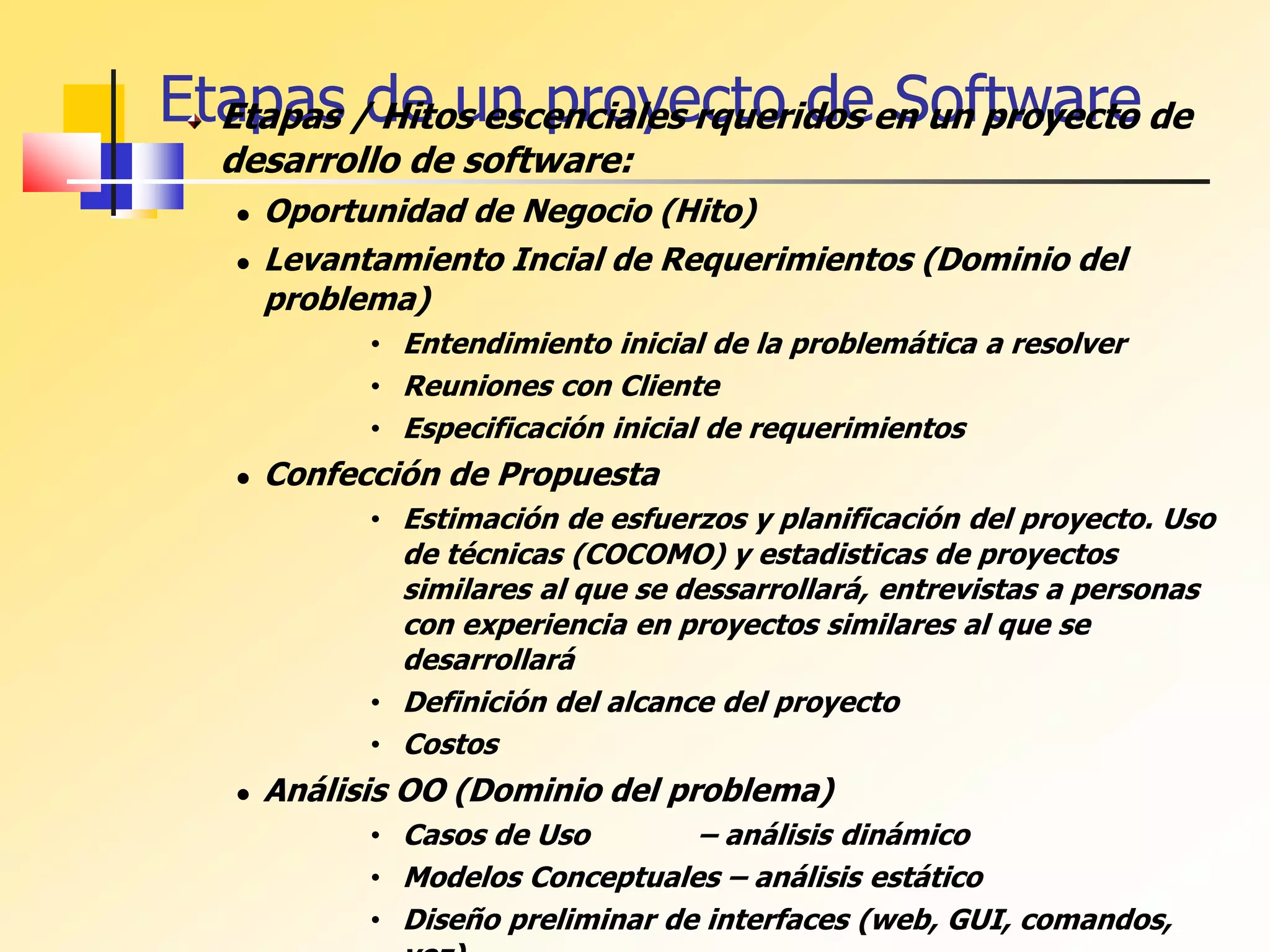 Etapas de un proyecto de Software
Etapas / Hitos escenciales rqueridos en un proyecto de
desarrollo de software:
 Oportunidad de Negocio (Hito)
 Levantamiento Incial de Requerimientos (Dominio del
problema)
• Entendimiento inicial de la problemática a resolver
• Reuniones con Cliente
• Especificación inicial de requerimientos
 Confección de Propuesta
• Estimación de esfuerzos y planificación del proyecto. Uso
de técnicas (COCOMO) y estadisticas de proyectos
similares al que se dessarrollará, entrevistas a personas
con experiencia en proyectos similares al que se
desarrollará
• Definición del alcance del proyecto
• Costos
 Análisis OO (Dominio del problema)
• Casos de Uso – análisis dinámico
• Modelos Conceptuales – análisis estático
• Diseño preliminar de interfaces (web, GUI, comandos,
 