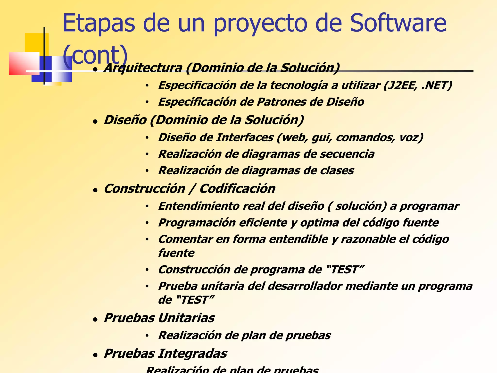 Etapas de un proyecto de Software
(cont)
 Arquitectura (Dominio de la Solución)
• Especificación de la tecnología a utilizar (J2EE, .NET)
• Especificación de Patrones de Diseño
 Diseño (Dominio de la Solución)
• Diseño de Interfaces (web, gui, comandos, voz)
• Realización de diagramas de secuencia
• Realización de diagramas de clases
 Construcción / Codificación
• Entendimiento real del diseño ( solución) a programar
• Programación eficiente y optima del código fuente
• Comentar en forma entendible y razonable el código
fuente
• Construcción de programa de “TEST”
• Prueba unitaria del desarrollador mediante un programa
de “TEST”
 Pruebas Unitarias
• Realización de plan de pruebas
 Pruebas Integradas
 