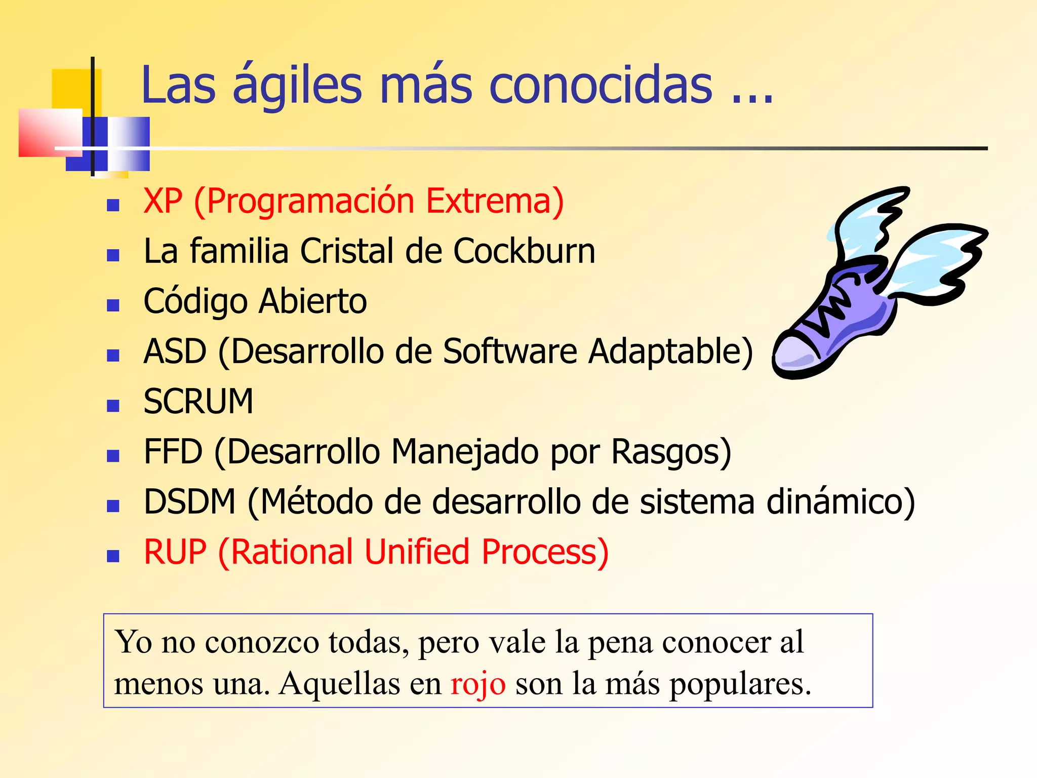 Las ágiles más conocidas ...
 XP (Programación Extrema)
 La familia Cristal de Cockburn
 Código Abierto
 ASD (Desarrollo de Software Adaptable)
 SCRUM
 FFD (Desarrollo Manejado por Rasgos)
 DSDM (Método de desarrollo de sistema dinámico)
 RUP (Rational Unified Process)
Yo no conozco todas, pero vale la pena conocer al
menos una. Aquellas en rojo son la más populares.
 