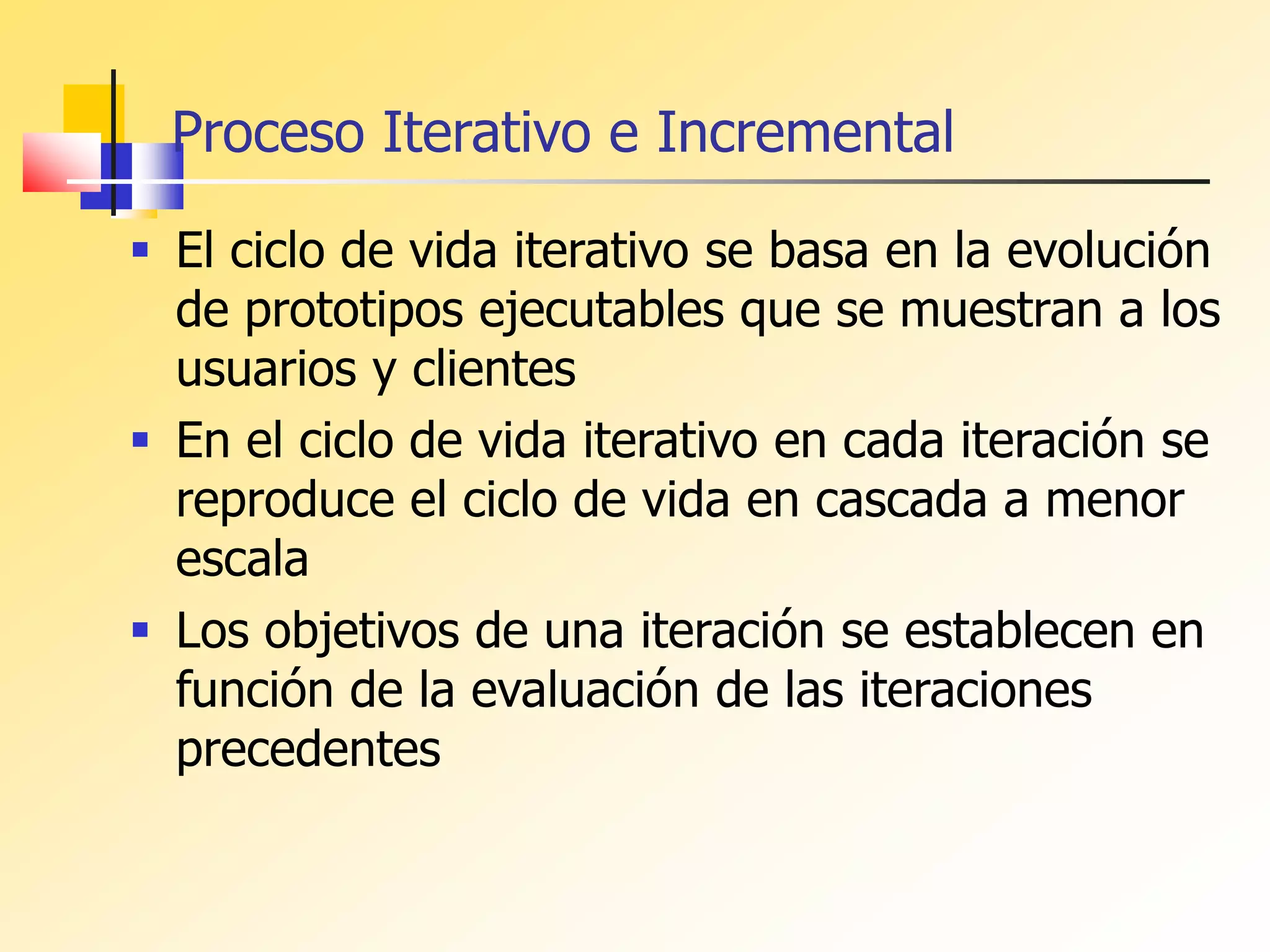  El ciclo de vida iterativo se basa en la evolución
de prototipos ejecutables que se muestran a los
usuarios y clientes
 En el ciclo de vida iterativo en cada iteración se
reproduce el ciclo de vida en cascada a menor
escala
 Los objetivos de una iteración se establecen en
función de la evaluación de las iteraciones
precedentes
Proceso Iterativo e Incremental
 