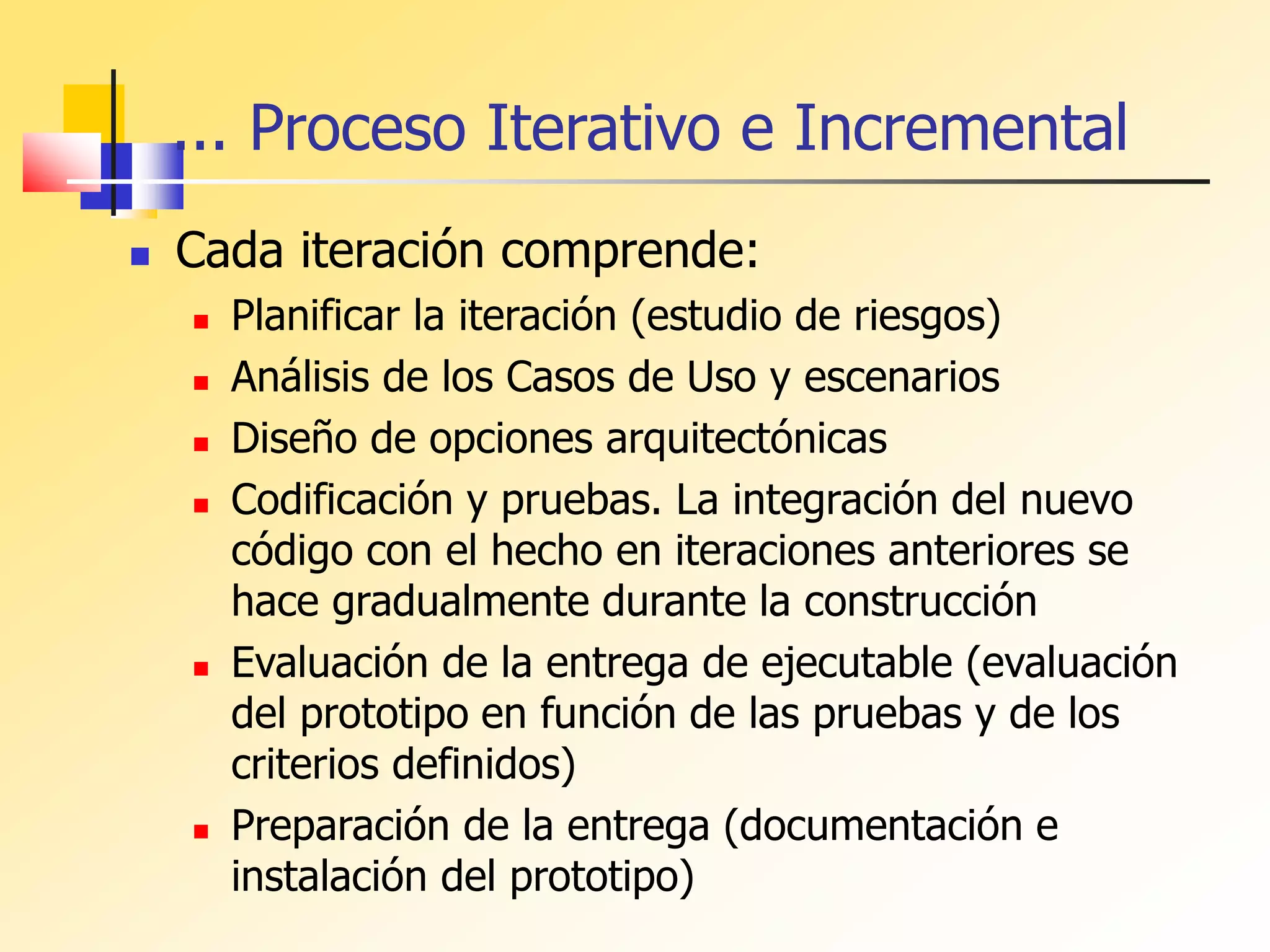 ... Proceso Iterativo e Incremental
 Cada iteración comprende:
 Planificar la iteración (estudio de riesgos)
 Análisis de los Casos de Uso y escenarios
 Diseño de opciones arquitectónicas
 Codificación y pruebas. La integración del nuevo
código con el hecho en iteraciones anteriores se
hace gradualmente durante la construcción
 Evaluación de la entrega de ejecutable (evaluación
del prototipo en función de las pruebas y de los
criterios definidos)
 Preparación de la entrega (documentación e
instalación del prototipo)
 