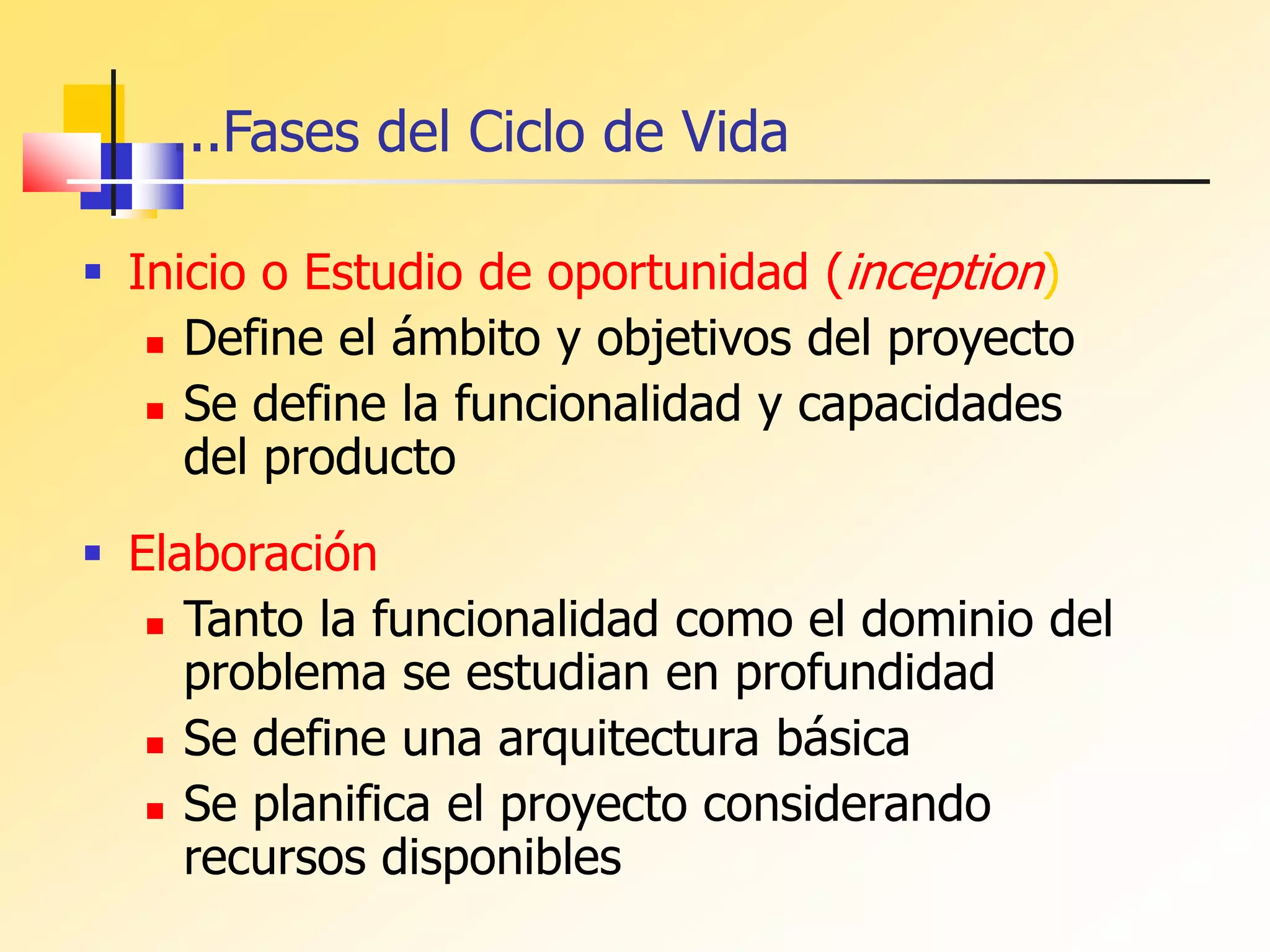 ...Fases del Ciclo de Vida
 Inicio o Estudio de oportunidad (inception)
 Define el ámbito y objetivos del proyecto
 Se define la funcionalidad y capacidades
del producto
 Elaboración
 Tanto la funcionalidad como el dominio del
problema se estudian en profundidad
 Se define una arquitectura básica
 Se planifica el proyecto considerando
recursos disponibles
 