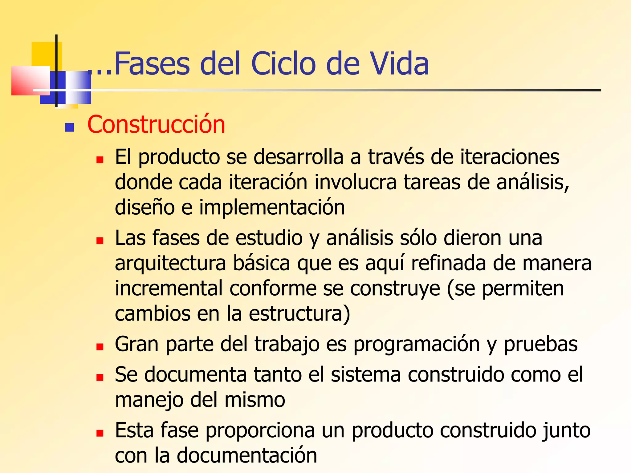 ...Fases del Ciclo de Vida
 Construcción
 El producto se desarrolla a través de iteraciones
donde cada iteración involucra tareas de análisis,
diseño e implementación
 Las fases de estudio y análisis sólo dieron una
arquitectura básica que es aquí refinada de manera
incremental conforme se construye (se permiten
cambios en la estructura)
 Gran parte del trabajo es programación y pruebas
 Se documenta tanto el sistema construido como el
manejo del mismo
 Esta fase proporciona un producto construido junto
con la documentación
 