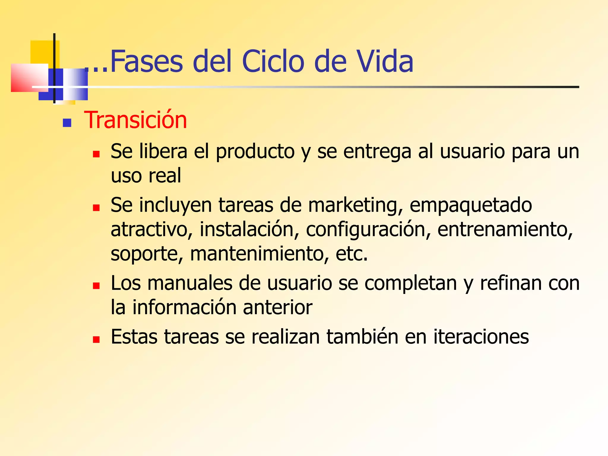 ...Fases del Ciclo de Vida
 Transición
 Se libera el producto y se entrega al usuario para un
uso real
 Se incluyen tareas de marketing, empaquetado
atractivo, instalación, configuración, entrenamiento,
soporte, mantenimiento, etc.
 Los manuales de usuario se completan y refinan con
la información anterior
 Estas tareas se realizan también en iteraciones
 
