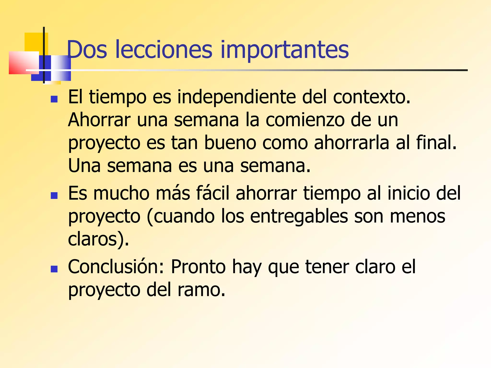 Dos lecciones importantes
 El tiempo es independiente del contexto.
Ahorrar una semana la comienzo de un
proyecto es tan bueno como ahorrarla al final.
Una semana es una semana.
 Es mucho más fácil ahorrar tiempo al inicio del
proyecto (cuando los entregables son menos
claros).
 Conclusión: Pronto hay que tener claro el
proyecto del ramo.
 