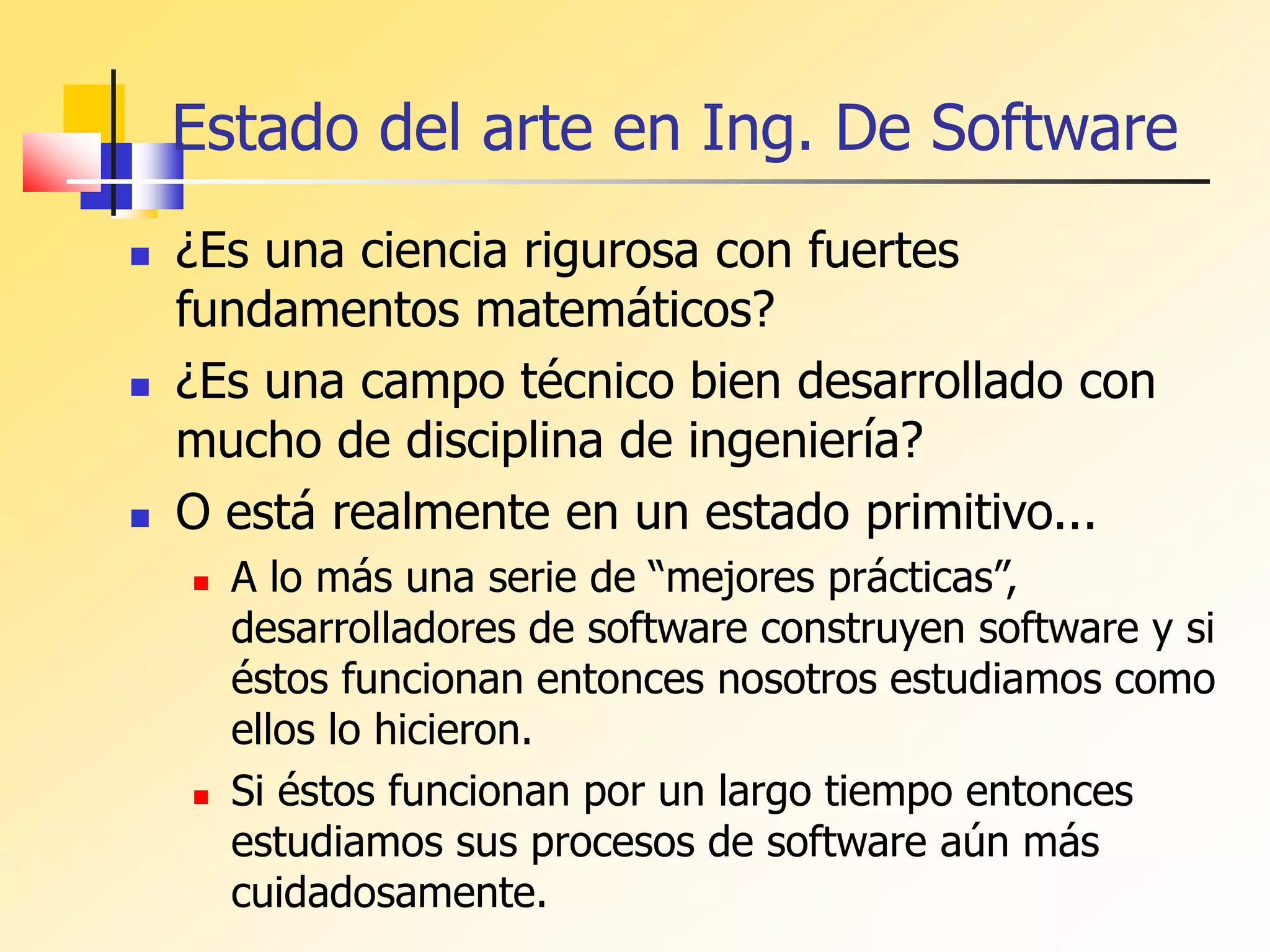 Estado del arte en Ing. De Software
 ¿Es una ciencia rigurosa con fuertes
fundamentos matemáticos?
 ¿Es una campo técnico bien desarrollado con
mucho de disciplina de ingeniería?
 O está realmente en un estado primitivo...
 A lo más una serie de “mejores prácticas”,
desarrolladores de software construyen software y si
éstos funcionan entonces nosotros estudiamos como
ellos lo hicieron.
 Si éstos funcionan por un largo tiempo entonces
estudiamos sus procesos de software aún más
cuidadosamente.
 