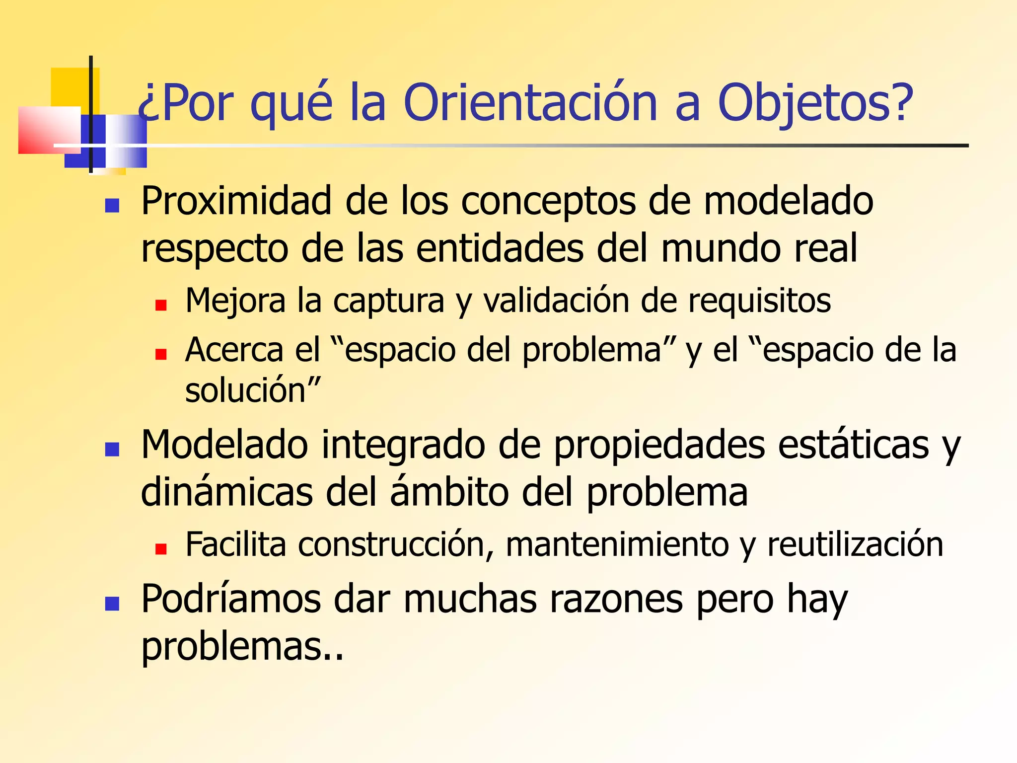 ¿Por qué la Orientación a Objetos?
 Proximidad de los conceptos de modelado
respecto de las entidades del mundo real
 Mejora la captura y validación de requisitos
 Acerca el “espacio del problema” y el “espacio de la
solución”
 Modelado integrado de propiedades estáticas y
dinámicas del ámbito del problema
 Facilita construcción, mantenimiento y reutilización
 Podríamos dar muchas razones pero hay
problemas..
 
