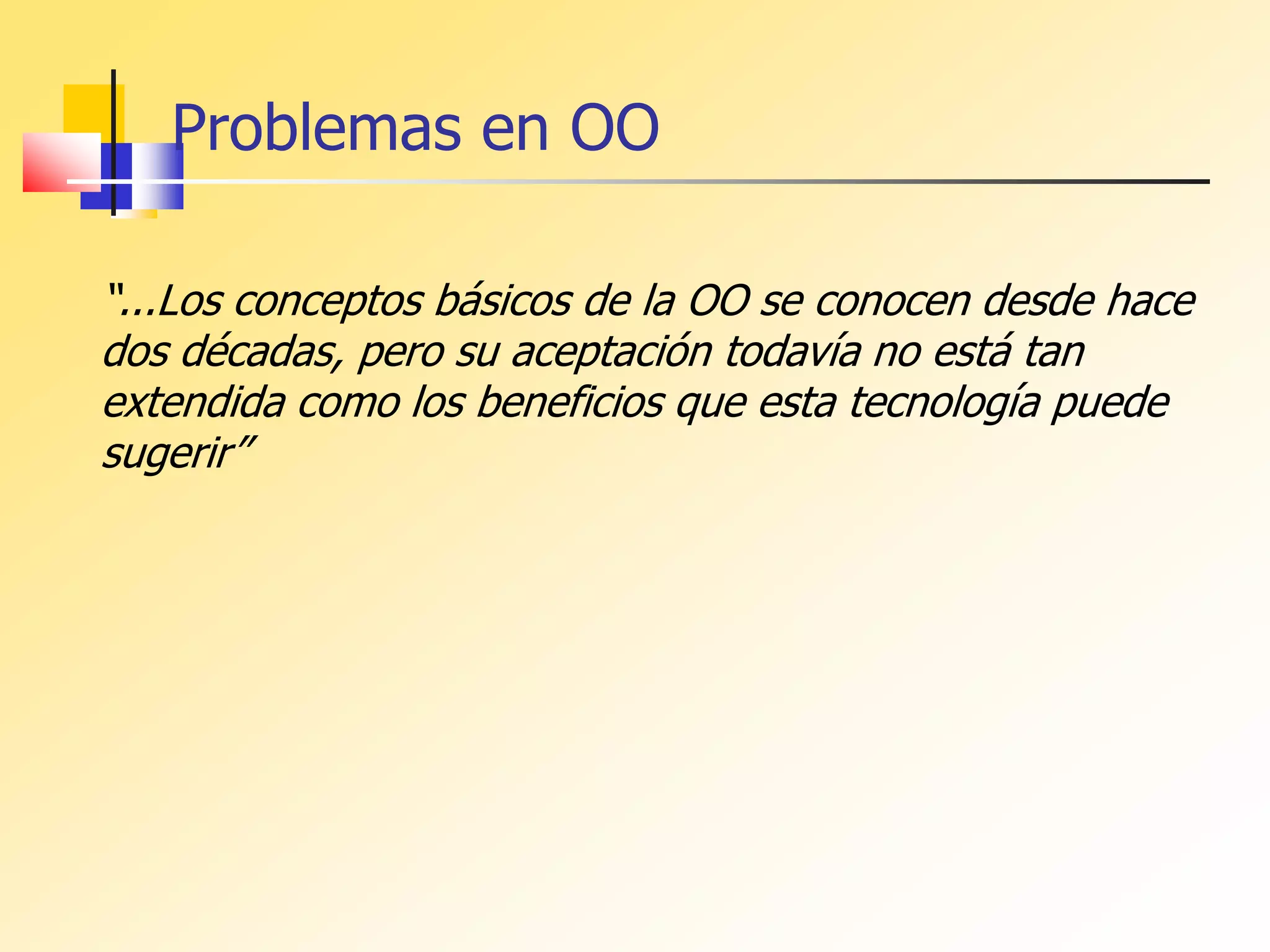 “...Los conceptos básicos de la OO se conocen desde hace
dos décadas, pero su aceptación todavía no está tan
extendida como los beneficios que esta tecnología puede
sugerir”
Problemas en OO
 