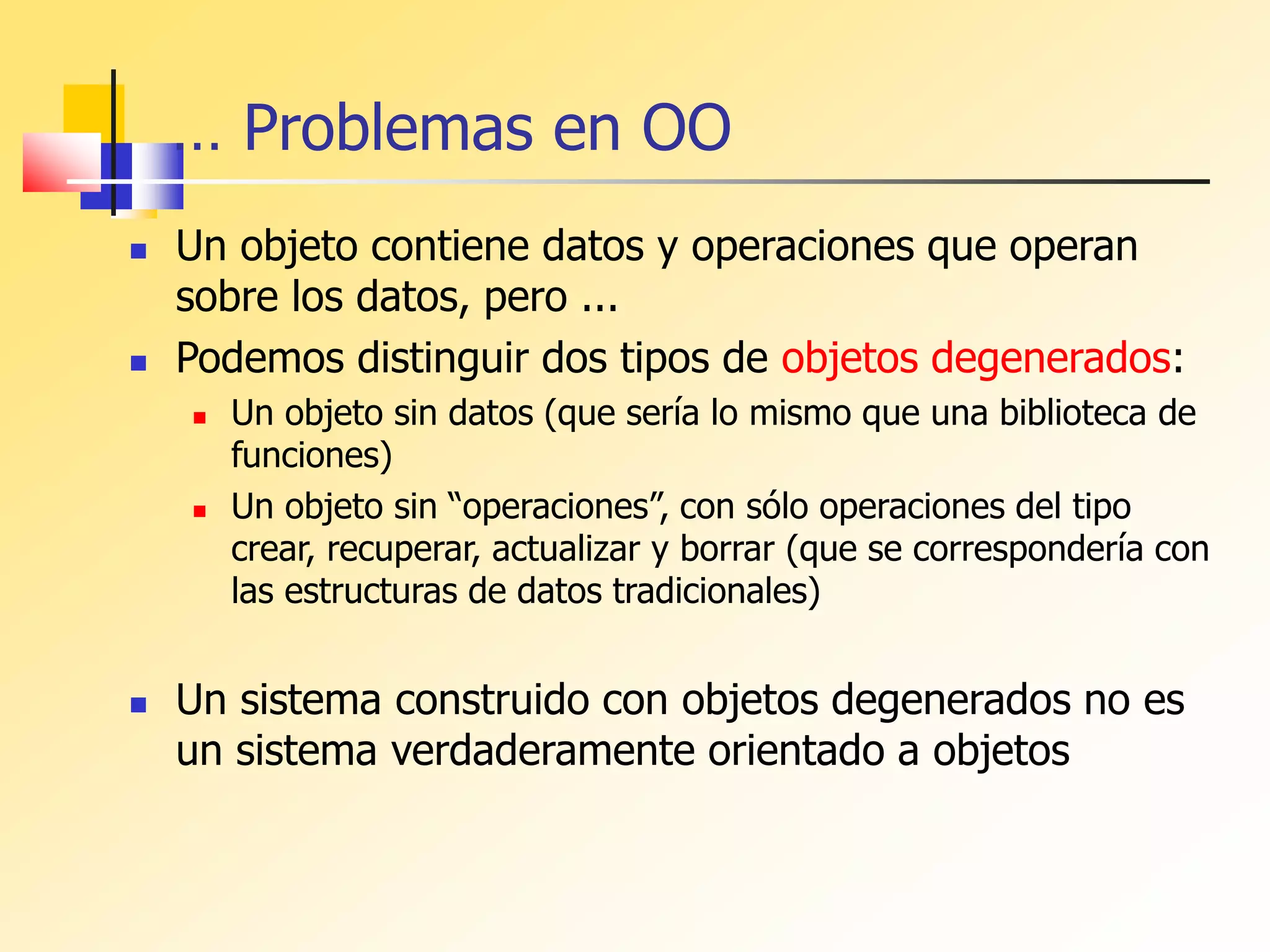 … Problemas en OO
 Un objeto contiene datos y operaciones que operan
sobre los datos, pero ...
 Podemos distinguir dos tipos de objetos degenerados:
 Un objeto sin datos (que sería lo mismo que una biblioteca de
funciones)
 Un objeto sin “operaciones”, con sólo operaciones del tipo
crear, recuperar, actualizar y borrar (que se correspondería con
las estructuras de datos tradicionales)
 Un sistema construido con objetos degenerados no es
un sistema verdaderamente orientado a objetos
 
