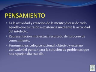 PENSAMIENTO
 Es la actividad y creación de la mente; dícese de todo
aquello que es traído a existencia mediante la actividad
del intelecto.
 Representación intelectual resultado del proceso de
conocimiento.
 Fenómeno psicológico racional, objetivo y externo
derivado del pensar para la solución de problemas que
nos aquejan día tras día.
 