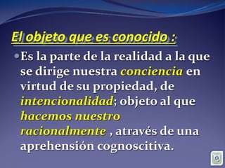 El objeto que es conocido :
Es la parte de la realidad a la que
se dirige nuestra conciencia en
virtud de su propiedad, de
intencionalidad; objeto al que
hacemos nuestro
racionalmente , através de una
aprehensión cognoscitiva.
 