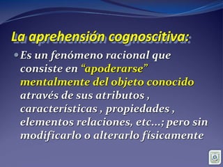 La aprehensión cognoscitiva:
Es un fenómeno racional que
consiste en “apoderarse”
mentalmente del objeto conocido
através de sus atributos ,
características , propiedades ,
elementos relaciones, etc...; pero sin
modificarlo o alterarlo físicamente
 