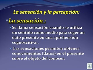 La sensación y la percepción:
La sensación :
 Se llama sensación cuando se utiliza
un sentido como medio para coger un
dato presente en una aprehensión
cognoscitiva..
 Las sensaciones permiten obtener
conocimientos (datos) en el presente
sobre el objeto del conocer.
 