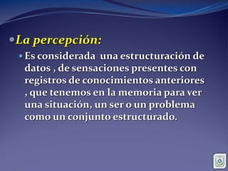 sensaciones y percepciones:La percepción:
 Es considerada una estructuración de
datos , de sensaciones presentes con
registros de conocimientos anteriores
, que tenemos en la memoria para ver
una situación, un ser o un problema
como un conjunto estructurado.
 